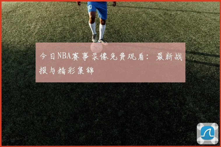今日NBA赛事录像免费观看:最新战报与精彩集锦