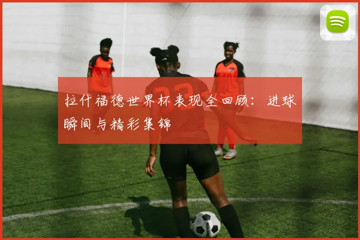 拉什福德世界杯表现全回顾：进球瞬间与精彩集锦