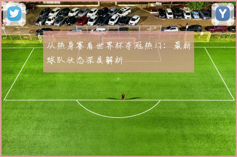 从热身赛看世界杯夺冠热门:最新球队状态深度解析