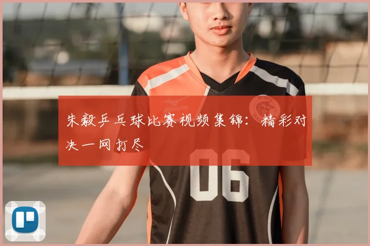 朱毅乒乓球比赛视频集锦：精彩对决一网打尽