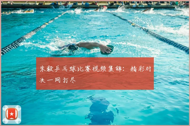 朱毅乒乓球比赛视频集锦：精彩对决一网打尽